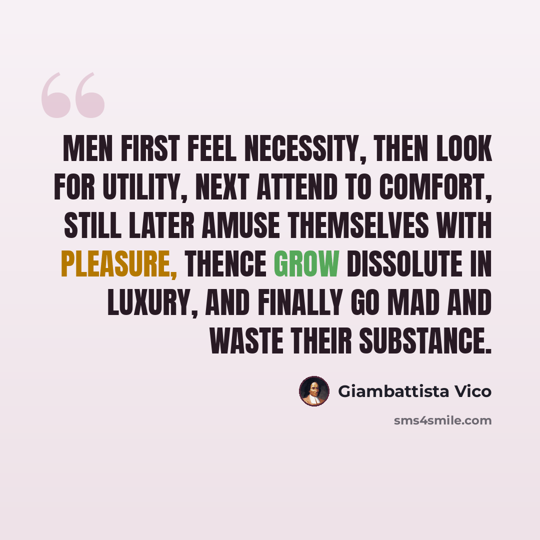 “Men first feel necessity, then look for utility, next attend to comfort, still later amuse themselves with pleasure, thence grow dissolute in luxury, and finally go mad and waste their substance.” quote by Giambattista Vico