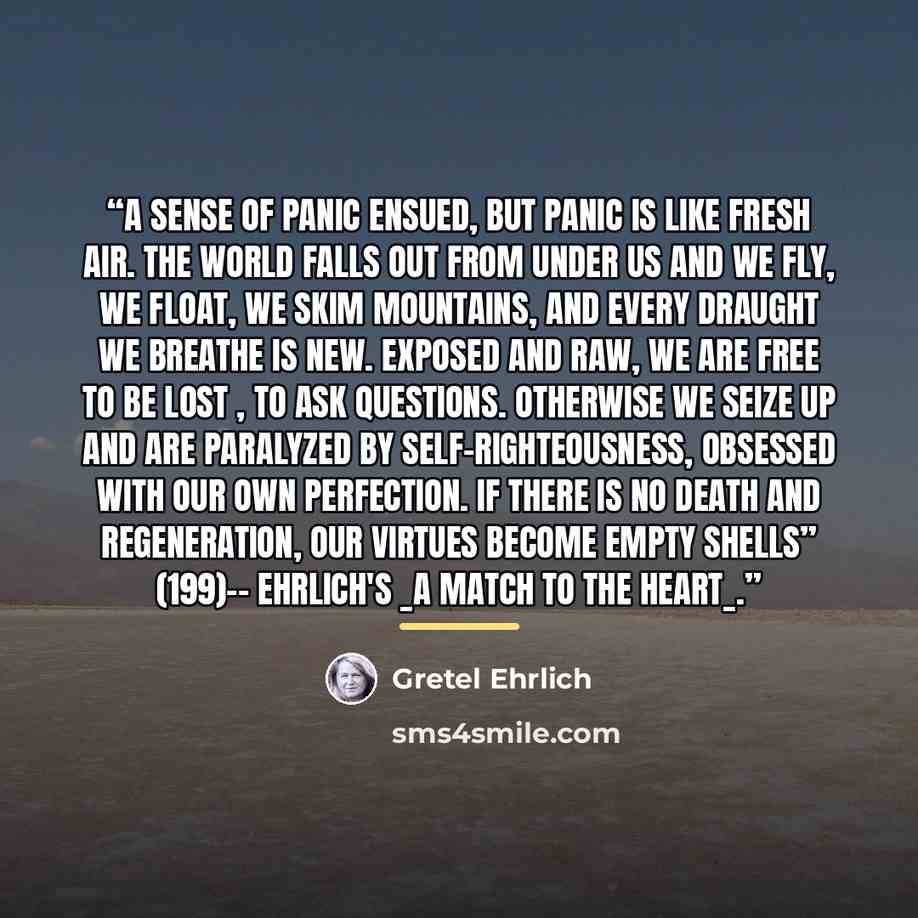 “A sense of panic ensued, but panic is like fresh air. The world falls out from under us and we fly, we float, we skim mountains, and every draught we breathe is new. Exposed and raw, we are free to be lost , to ask questions. Otherwise we seize up and are paralyzed by self-righteousness, obsessed…” quote by Gretel Ehrlich