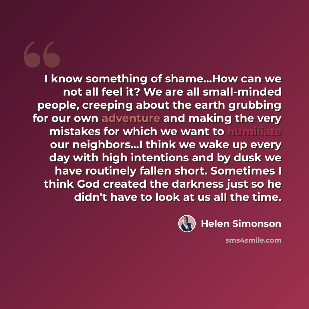 “I know something of shame...How can we not all feel it? We are all small-minded people, creeping about the earth grubbing for our own adventure and making the very mistakes for which we want to humiliate our neighbors…I think we wake up every day with high intentions and by dusk we have routinely…” quote by Helen Simonson