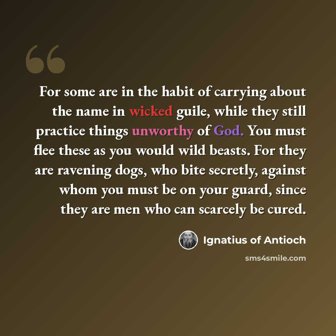 “For some are in the habit of carrying about the name in wicked guile, while they still practice things unworthy of God. You must flee these as you would wild beasts. For they are ravening dogs, who bite secretly, against whom you must be on your guard, since they are men who can scarcely be cured.” quote by Ignatius of Antioch