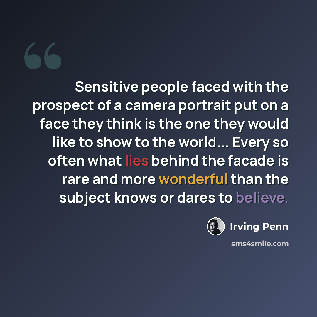 “Sensitive people faced with the prospect of a camera portrait put on a face they think is the one they would like to show to the world... Every so often what lies behind the facade is rare and more wonderful than the subject knows or dares to believe.” quote by Irving Penn