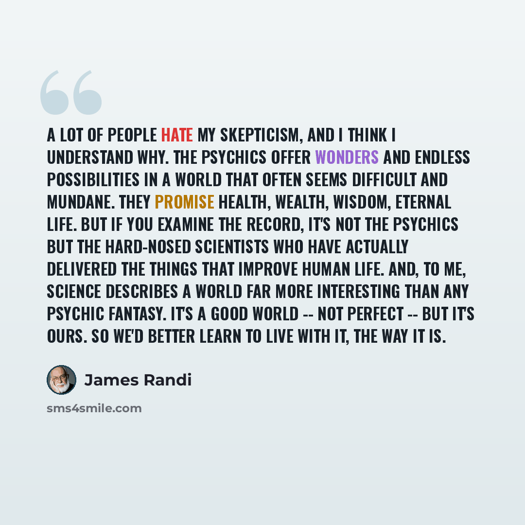 “A lot of people hate my skepticism, and I think I understand why. The psychics offer wonders and endless possibilities in a world that often seems difficult and mundane. They promise health, wealth, wisdom, eternal life. But if you examine the record, it's not the psychics but the hard-nosed…” quote by James Randi