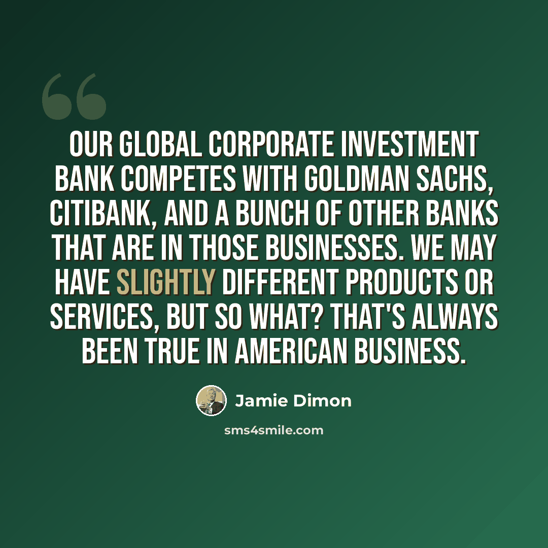 “Our global corporate investment bank competes with Goldman Sachs, Citibank, and a bunch of other banks that are in those businesses. We may have slightly different products or services, but so what? That's always been true in American business.” quote by Jamie Dimon
