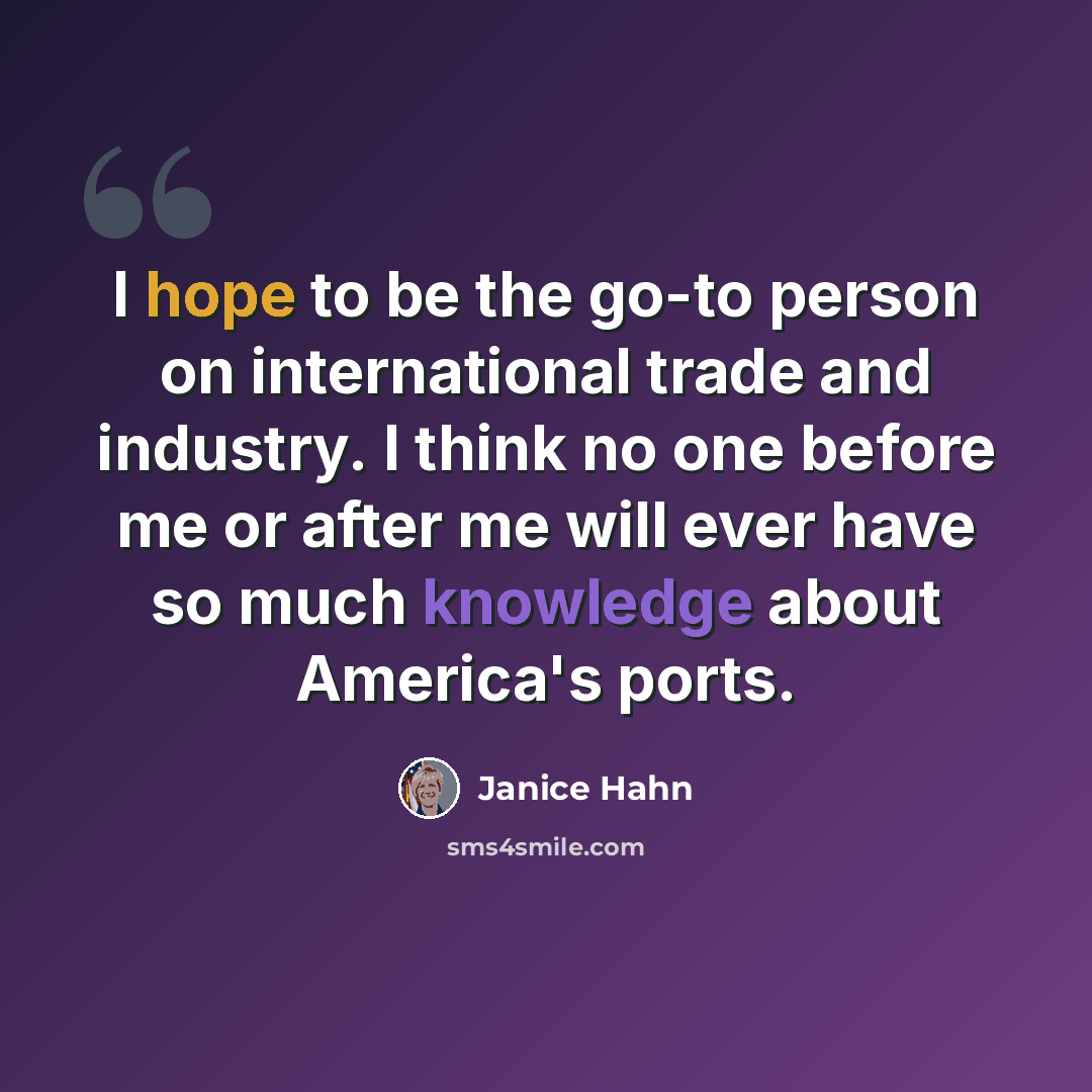 “I hope to be the go-to person on international trade and industry. I think no one before me or after me will ever have so much knowledge about America's ports.” quote by Janice Hahn