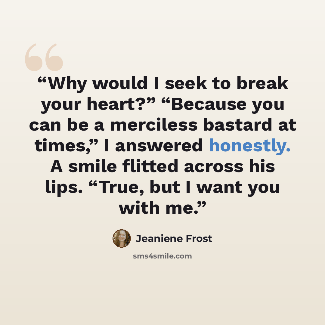 “Why would I seek to break your heart?” “Because you can be a merciless bastard at times,” I answered honestly. A smile flitted across his lips. “True, but I want you with me.” quote by Jeaniene Frost