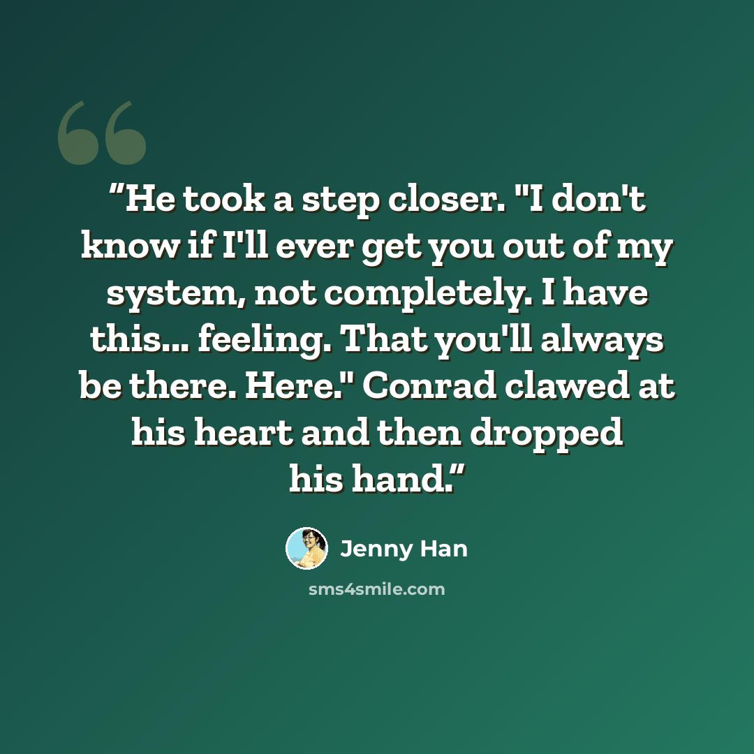 “He took a step closer. "I don't know if I'll ever get you out of my system, not completely. I have this... feeling. That you'll always be there. Here." Conrad clawed at his heart and then dropped his hand.” quote by Jenny Han