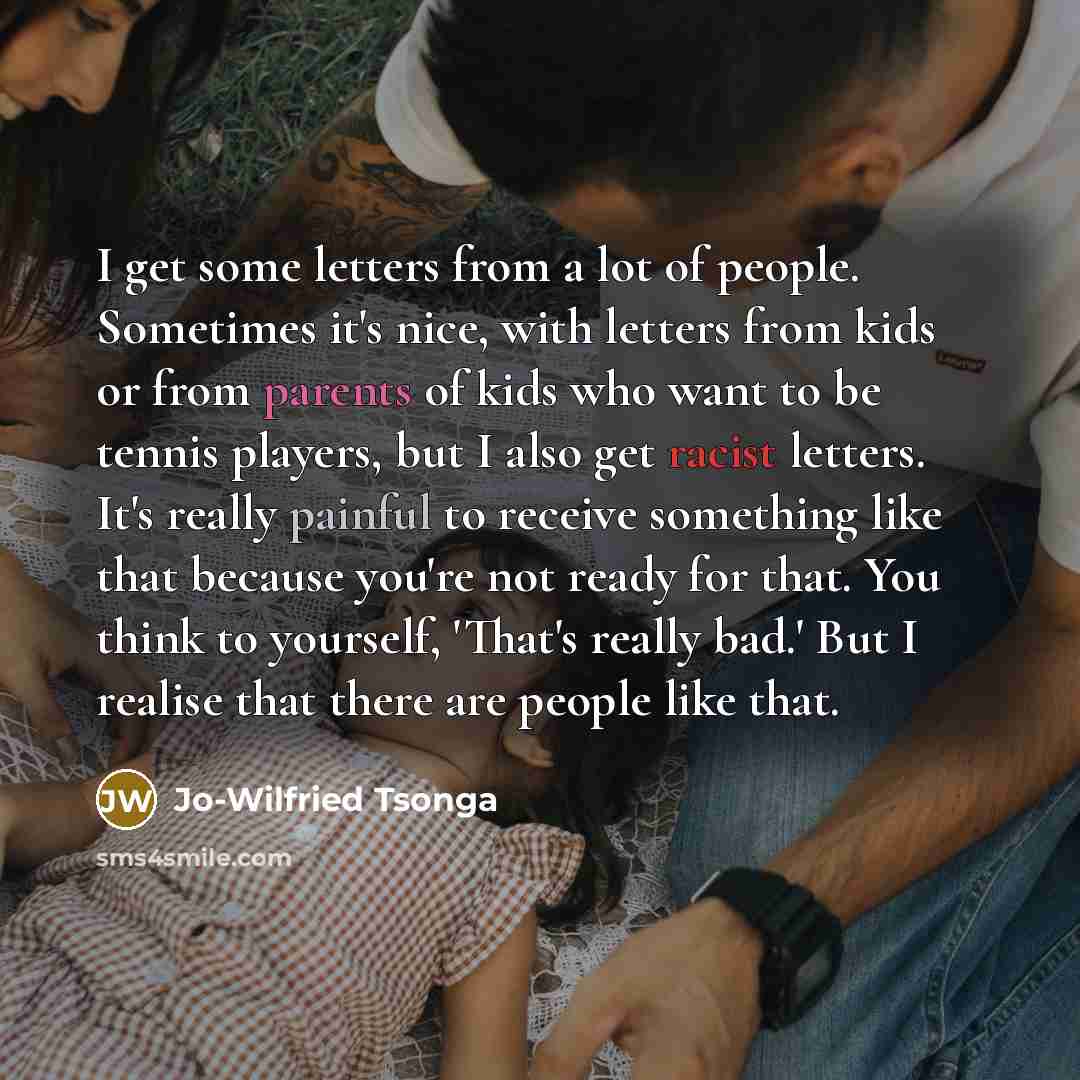 “I get some letters from a lot of people. Sometimes it's nice, with letters from kids or from parents of kids who want to be tennis players, but I also get racist letters. It's really painful to receive something like that because you're not ready for that. You think to yourself, 'That's really…” quote by Jo-Wilfried Tsonga