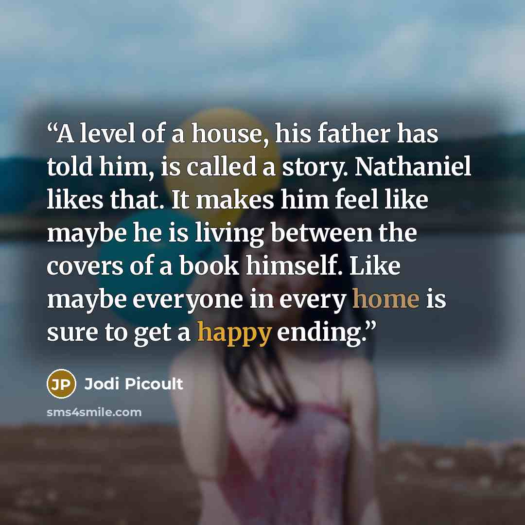 “A level of a house, his father has told him, is called a story. Nathaniel likes that. It makes him feel like maybe he is living between the covers of a book himself. Like maybe everyone in every home is sure to get a happy ending.” quote by Jodi Picoult