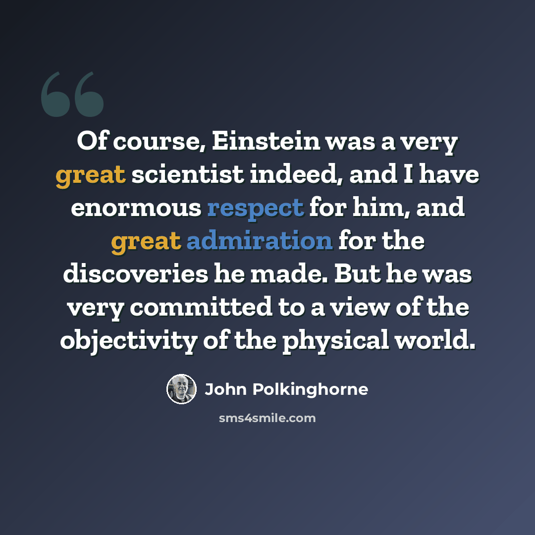 “Of course, Einstein was a very great scientist indeed, and I have enormous respect for him, and great admiration for the discoveries he made. But he was very committed to a view of the objectivity of the physical world.” quote by John Polkinghorne