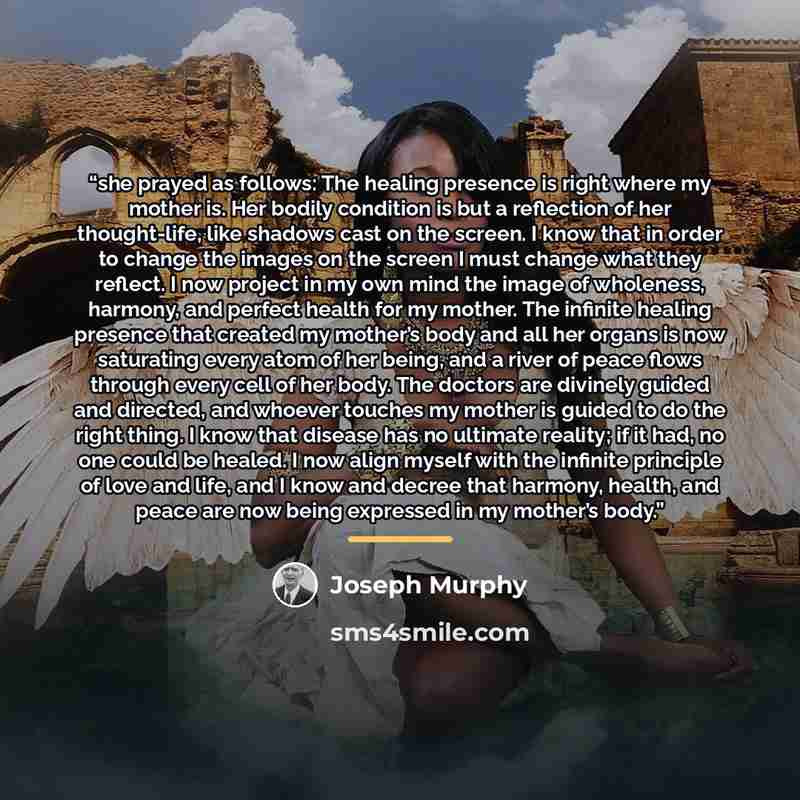 “she prayed as follows: The healing presence is right where my mother is. Her bodily condition is but a reflection of her thought-life, like shadows cast on the screen. I know that in order to change the images on the screen I must change what they reflect. I now project in my own mind the image of…” quote by Joseph Murphy