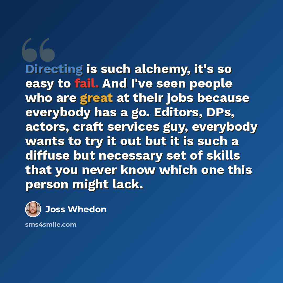 “Directing is such alchemy, it's so easy to fail. And I've seen people who are great at their jobs because everybody has a go. Editors, DPs, actors, craft services guy, everybody wants to try it out but it is such a diffuse but necessary set of skills that you never know which one this person might…” quote by Joss Whedon