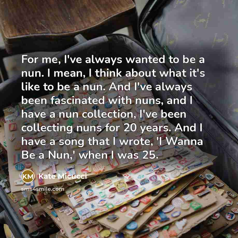 “For me, I've always wanted to be a nun. I mean, I think about what it's like to be a nun. And I've always been fascinated with nuns, and I have a nun collection, I've been collecting nuns for 20 years. And I have a song that I wrote, 'I Wanna Be a Nun,' when I was 25.” quote by Kate Micucci