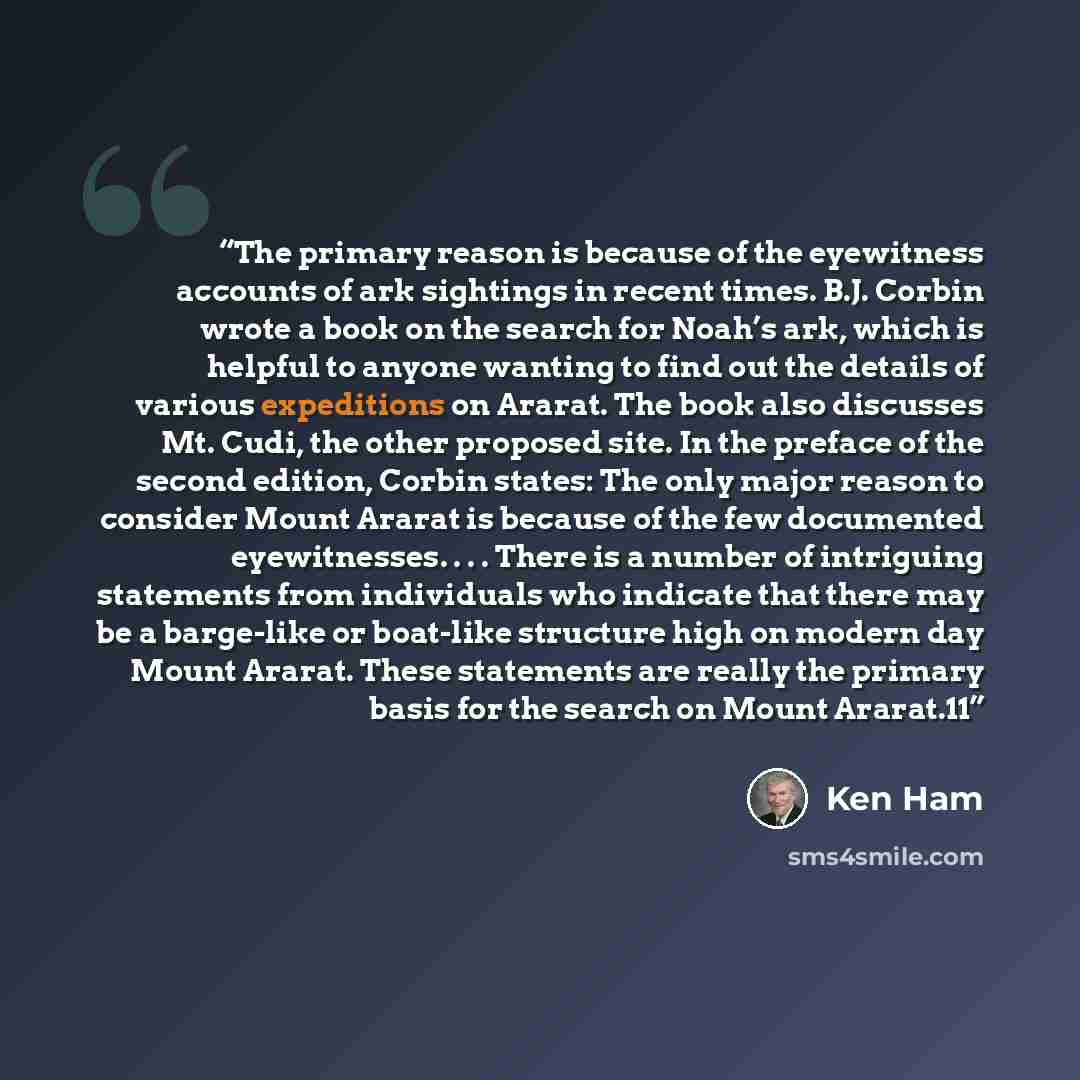 “The primary reason is because of the eyewitness accounts of ark sightings in recent times. B.J. Corbin wrote a book on the search for Noah’s ark, which is helpful to anyone wanting to find out the details of various expeditions on Ararat. The book also discusses Mt. Cudi, the other proposed site…” quote by Ken Ham
