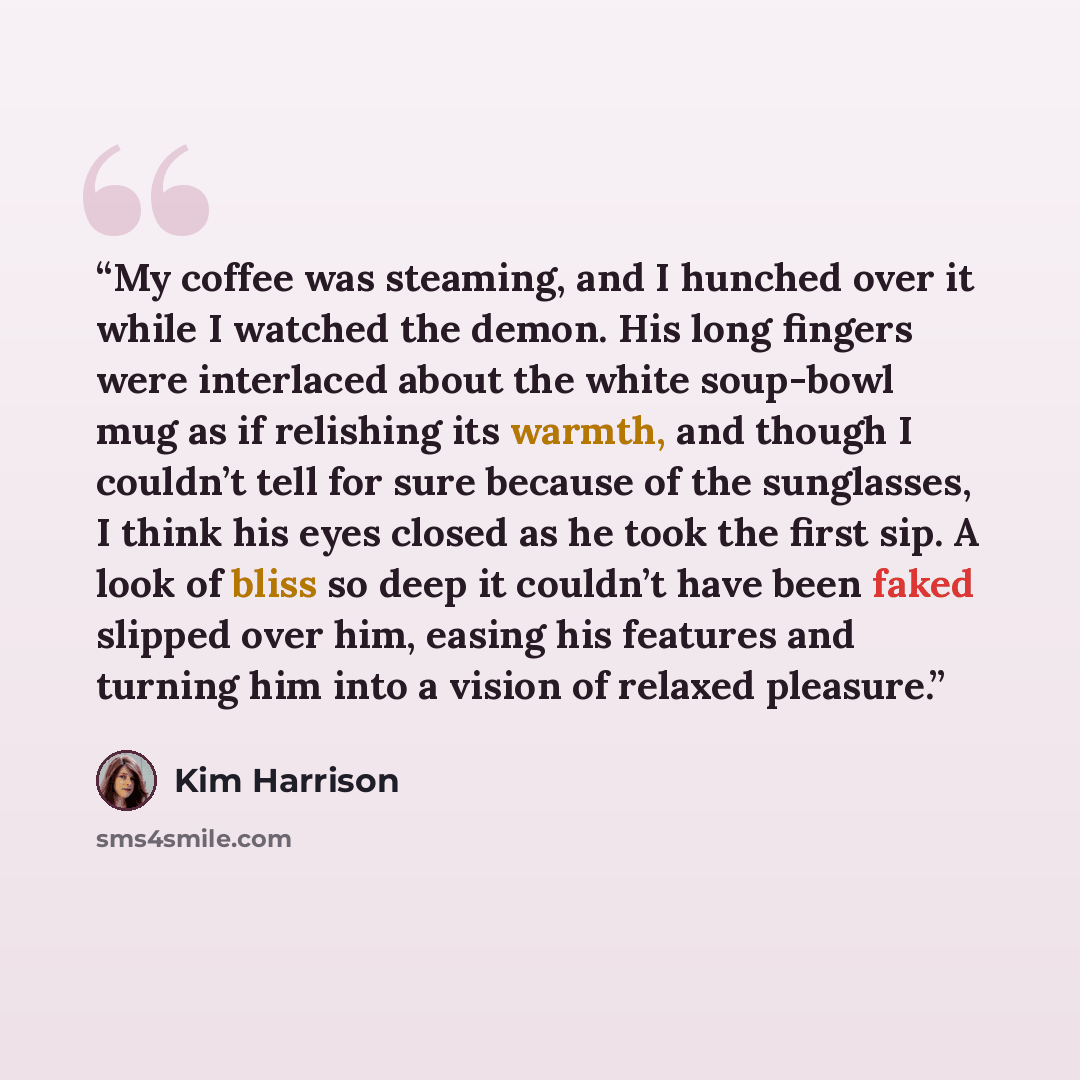 “My coffee was steaming, and I hunched over it while I watched the demon. His long fingers were interlaced about the white soup-bowl mug as if relishing its warmth, and though I couldn’t tell for sure because of the sunglasses, I think his eyes closed as he took the first sip. A look of bliss so…” quote by Kim Harrison