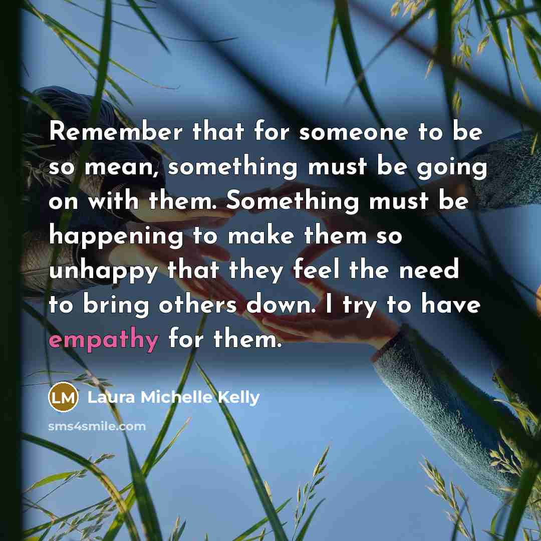 “Remember that for someone to be so mean, something must be going on with them. Something must be happening to make them so unhappy that they feel the need to bring others down. I try to have empathy for them.” quote by Laura Michelle Kelly