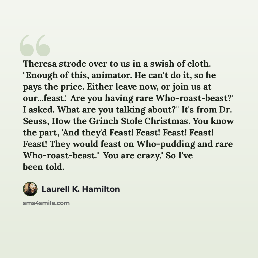 “Theresa strode over to us in a swish of cloth. "Enough of this, animator. He can't do it, so he pays the price. Either leave now, or join us at our...feast." Are you having rare Who-roast-beast?" I asked. What are you talking about?" It's from Dr. Seuss, How the Grinch Stole Christmas. You know…” quote by Laurell K. Hamilton