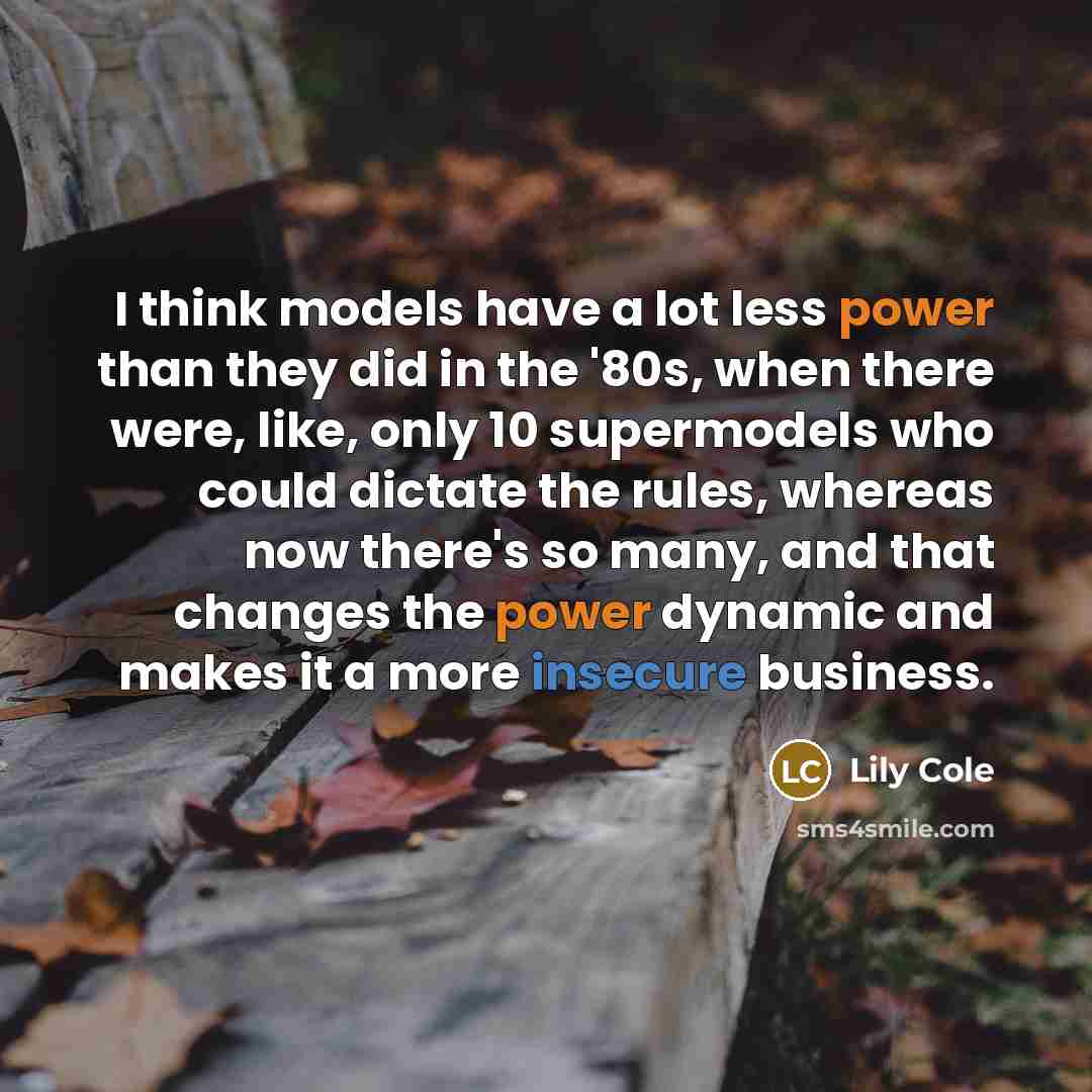 “I think models have a lot less power than they did in the '80s, when there were, like, only 10 supermodels who could dictate the rules, whereas now there's so many, and that changes the power dynamic and makes it a more insecure business.” quote by Lily Cole