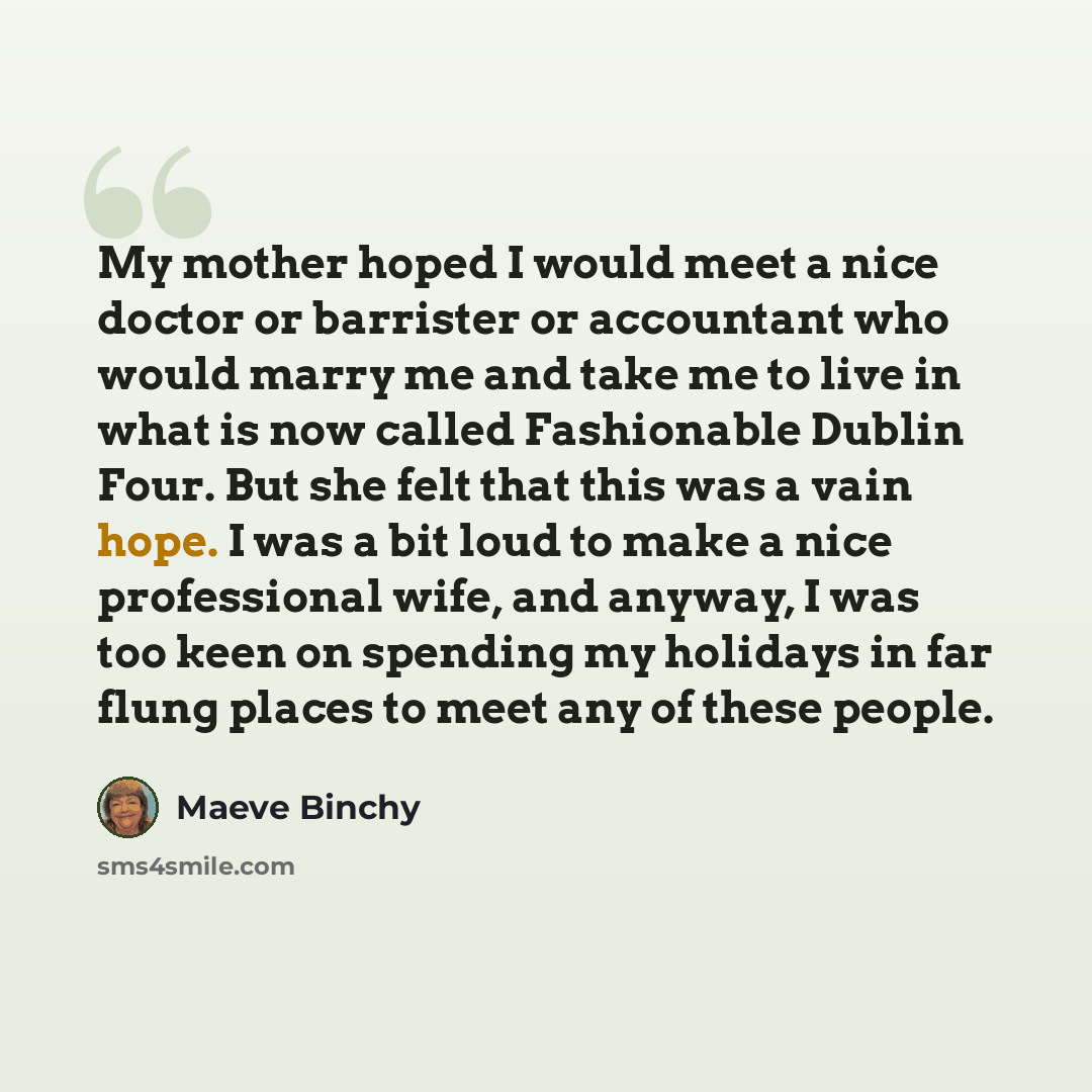 “My mother hoped I would meet a nice doctor or barrister or accountant who would marry me and take me to live in what is now called Fashionable Dublin Four. But she felt that this was a vain hope. I was a bit loud to make a nice professional wife, and anyway, I was too keen on spending my holidays…” quote by Maeve Binchy