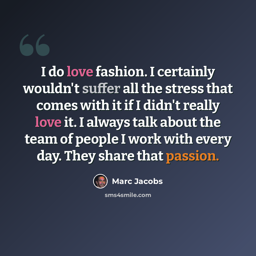 “I do love fashion. I certainly wouldn't suffer all the stress that comes with it if I didn't really love it. I always talk about the team of people I work with every day. They share that passion.” quote by Marc Jacobs