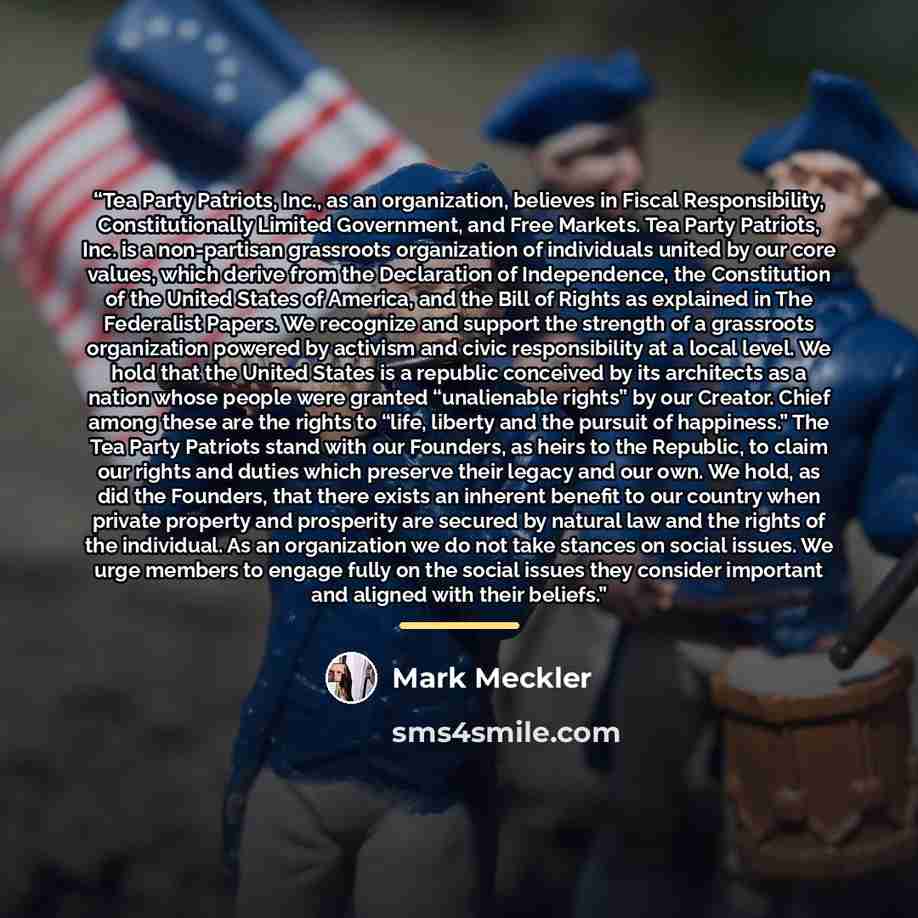 “Tea Party Patriots, Inc., as an organization, believes in Fiscal Responsibility, Constitutionally Limited Government, and Free Markets. Tea Party Patriots, Inc. is a non-partisan grassroots organization of individuals united by our core values, which derive from the Declaration of Independence…” quote by Mark Meckler