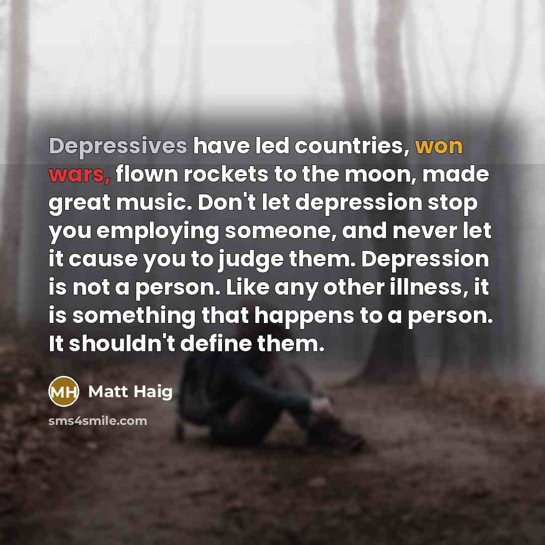 “Depressives have led countries, won wars, flown rockets to the moon, made great music. Don't let depression stop you employing someone, and never let it cause you to judge them. Depression is not a person. Like any other illness, it is something that happens to a person. It shouldn't define them.” quote by Matt Haig