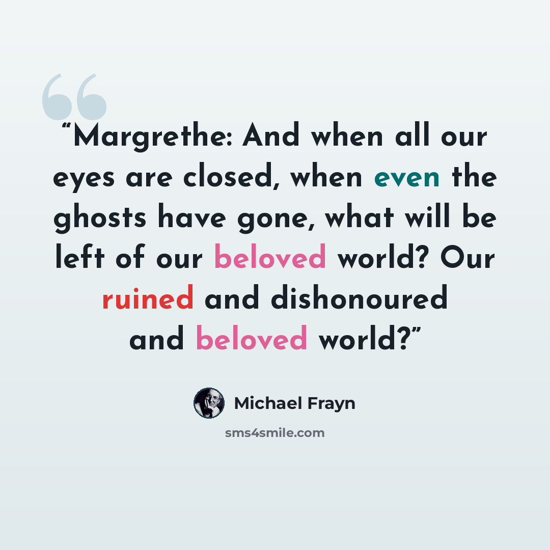 “Margrethe: And when all our eyes are closed, when even the ghosts have gone, what will be left of our beloved world? Our ruined and dishonoured and beloved world?” quote by Michael Frayn