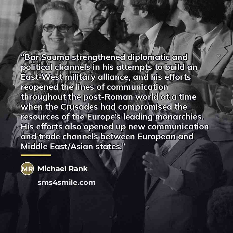 “Bar Sauma strengthened diplomatic and political channels in his attempts to build an East-West military alliance, and his efforts reopened the lines of communication throughout the post-Roman world at a time when the Crusades had compromised the resources of the Europe’s leading monarchies. His…” quote by Michael Rank