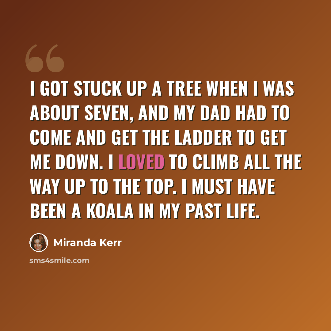 “I got stuck up a tree when I was about seven, and my dad had to come and get the ladder to get me down. I loved to climb all the way up to the top. I must have been a koala in my past life.” quote by Miranda Kerr
