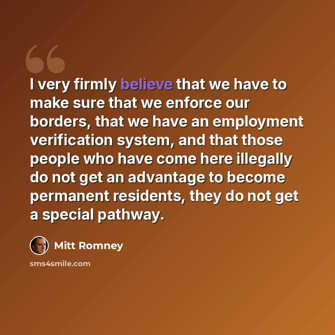“I very firmly believe that we have to make sure that we enforce our borders, that we have an employment verification system, and that those people who have come here illegally do not get an advantage to become permanent residents, they do not get a special pathway.” quote by Mitt Romney