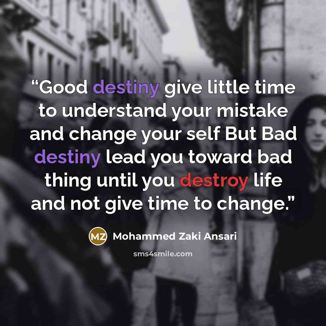 “Good destiny give little time to understand your mistake and change your self But Bad destiny lead you toward bad thing until you destroy life and not give time to change.” quote by Mohammed Zaki Ansari