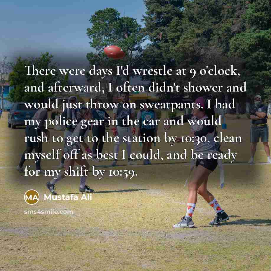 “There were days I'd wrestle at 9 o'clock, and afterward, I often didn't shower and would just throw on sweatpants. I had my police gear in the car and would rush to get to the station by 10:30, clean myself off as best I could, and be ready for my shift by 10:59.” quote by Mustafa Ali