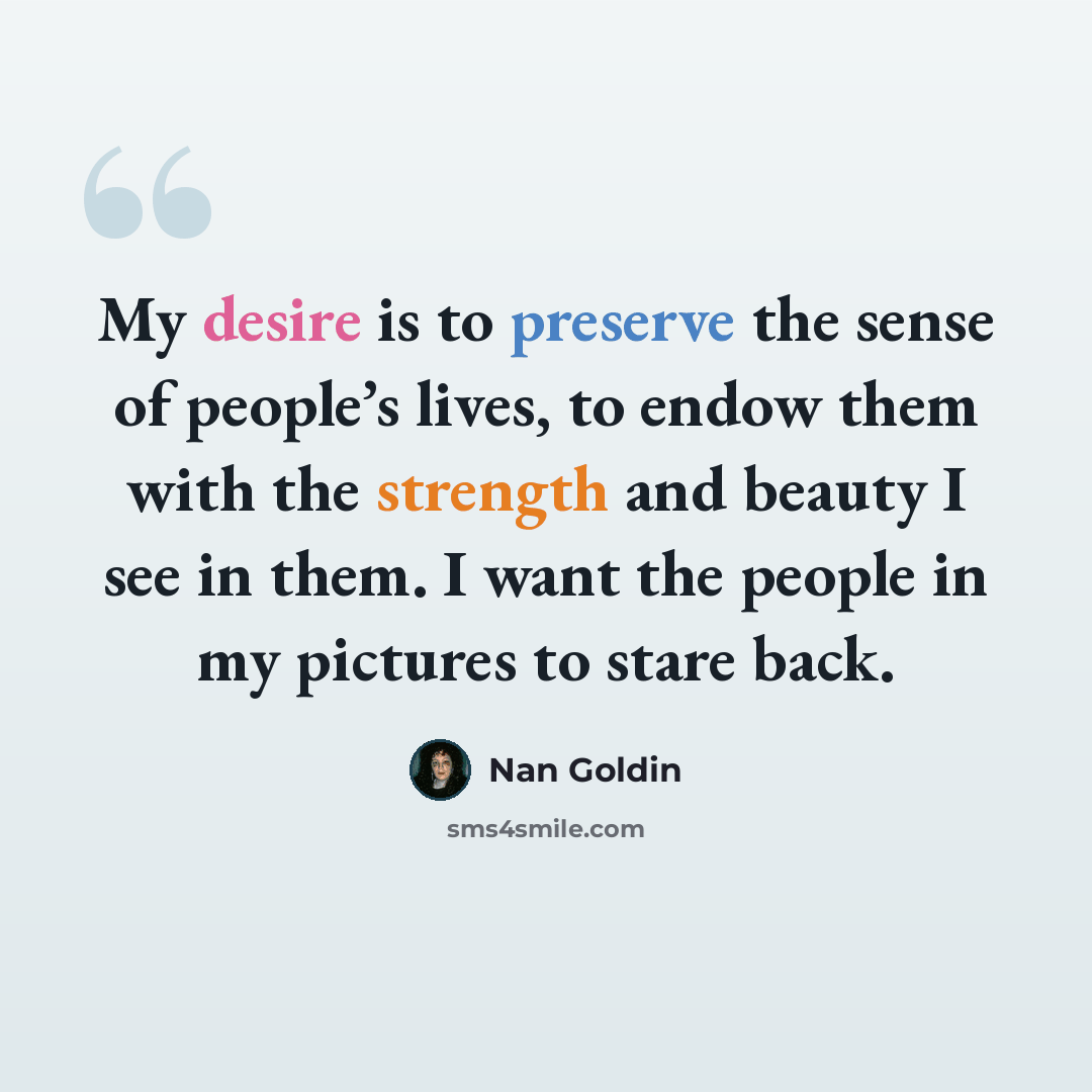 “My desire is to preserve the sense of people’s lives, to endow them with the strength and beauty I see in them. I want the people in my pictures to stare back.” quote by Nan Goldin