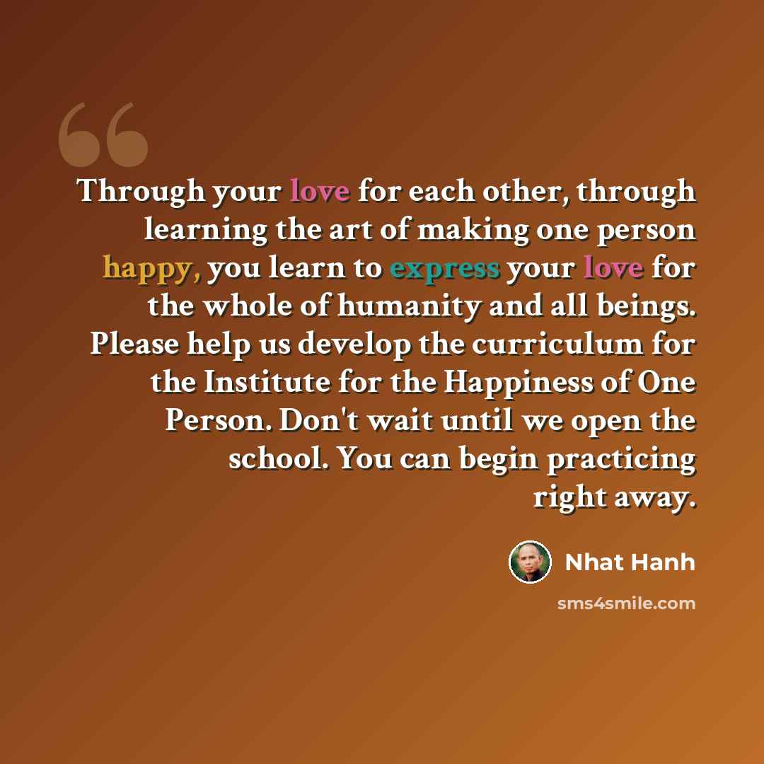 “Through your love for each other, through learning the art of making one person happy, you learn to express your love for the whole of humanity and all beings. Please help us develop the curriculum for the Institute for the Happiness of One Person. Don't wait until we open the school. You can…” quote by Nhat Hanh
