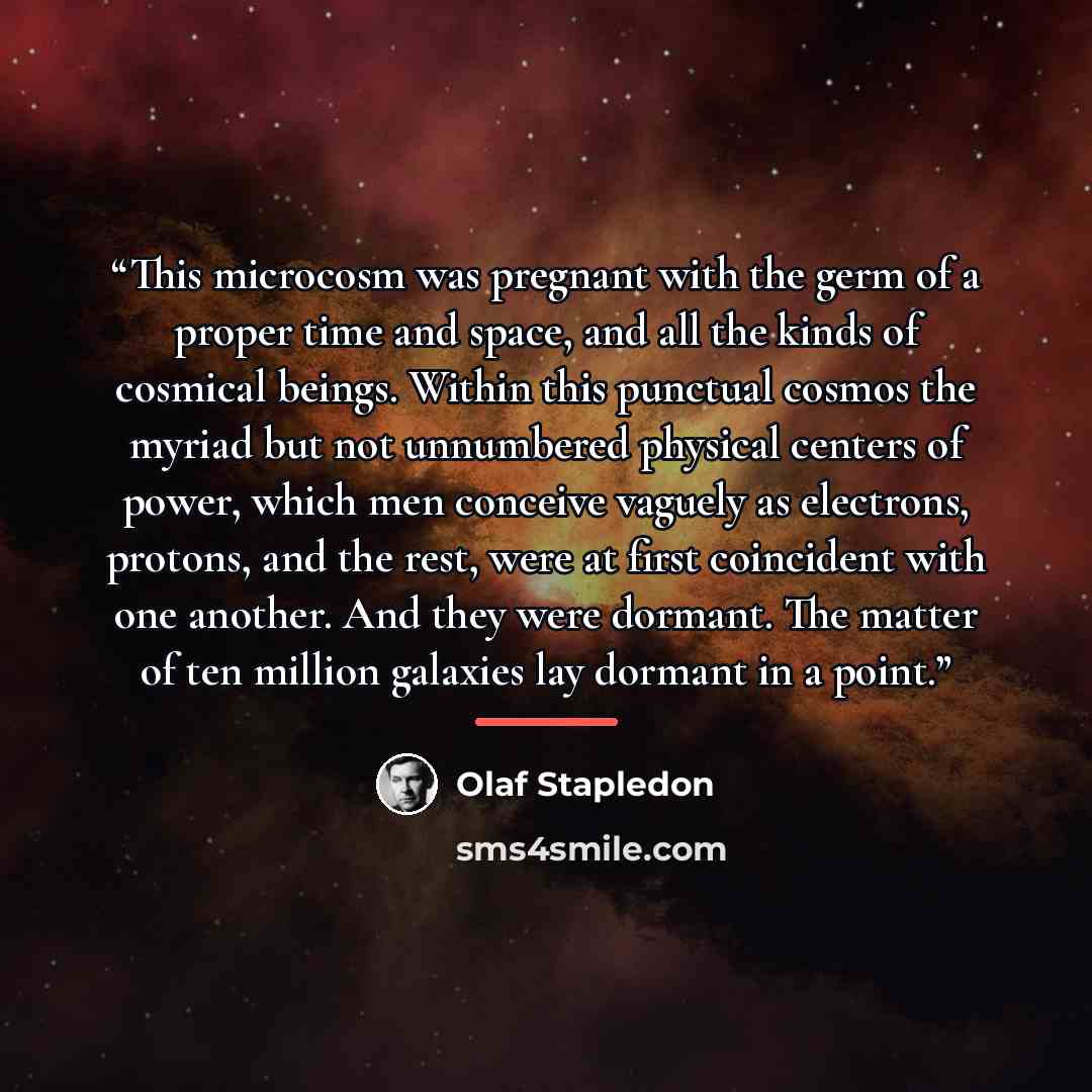 “This microcosm was pregnant with the germ of a proper time and space, and all the kinds of cosmical beings. Within this punctual cosmos the myriad but not unnumbered physical centers of power, which men conceive vaguely as electrons, protons, and the rest, were at first coincident with one…” quote by Olaf Stapledon