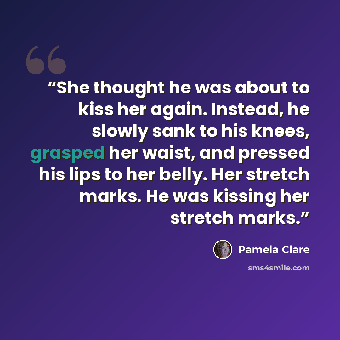 “She thought he was about to kiss her again. Instead, he slowly sank to his knees, grasped her waist, and pressed his lips to her belly. Her stretch marks. He was kissing her stretch marks.” quote by Pamela Clare