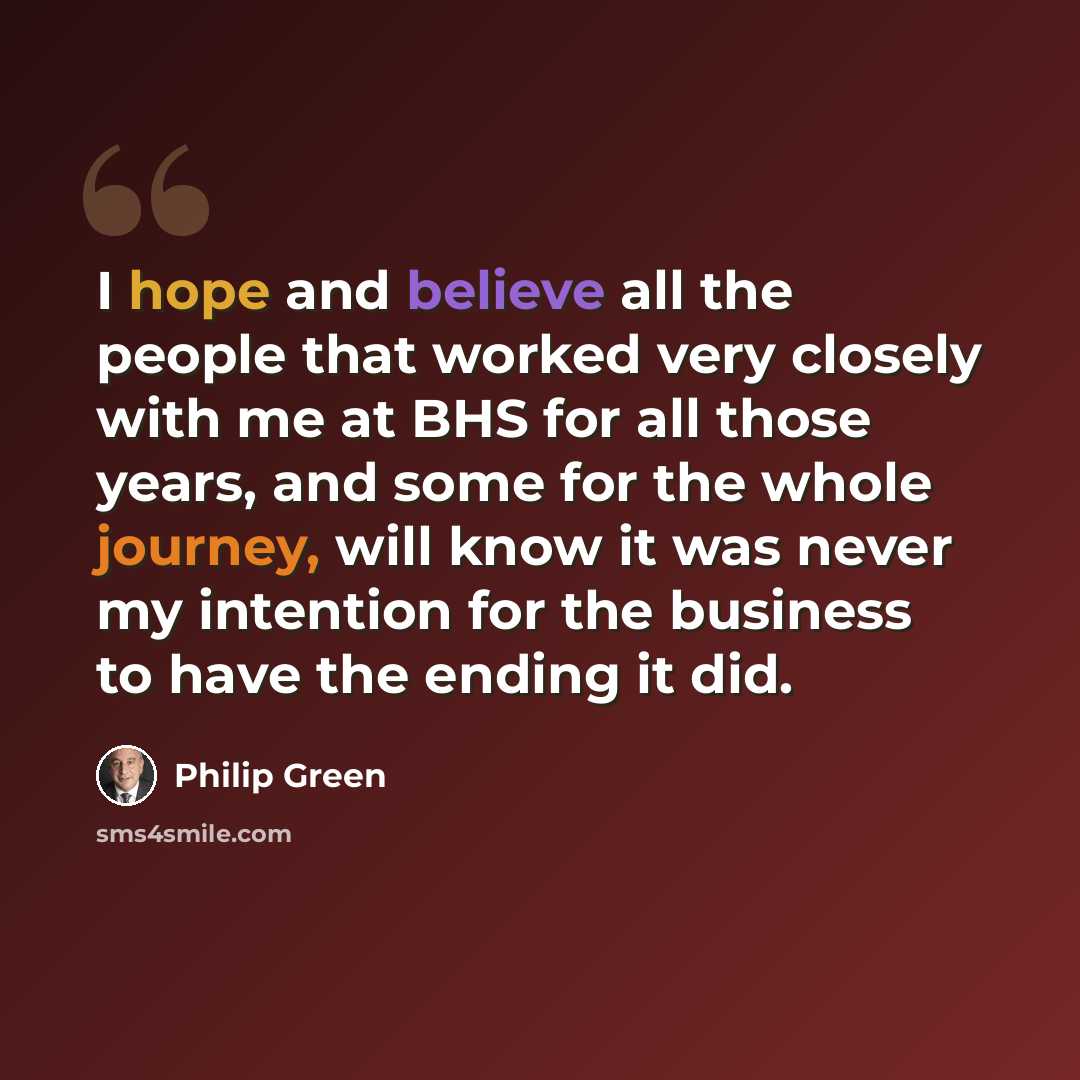 “I hope and believe all the people that worked very closely with me at BHS for all those years, and some for the whole journey, will know it was never my intention for the business to have the ending it did.” quote by Philip Green
