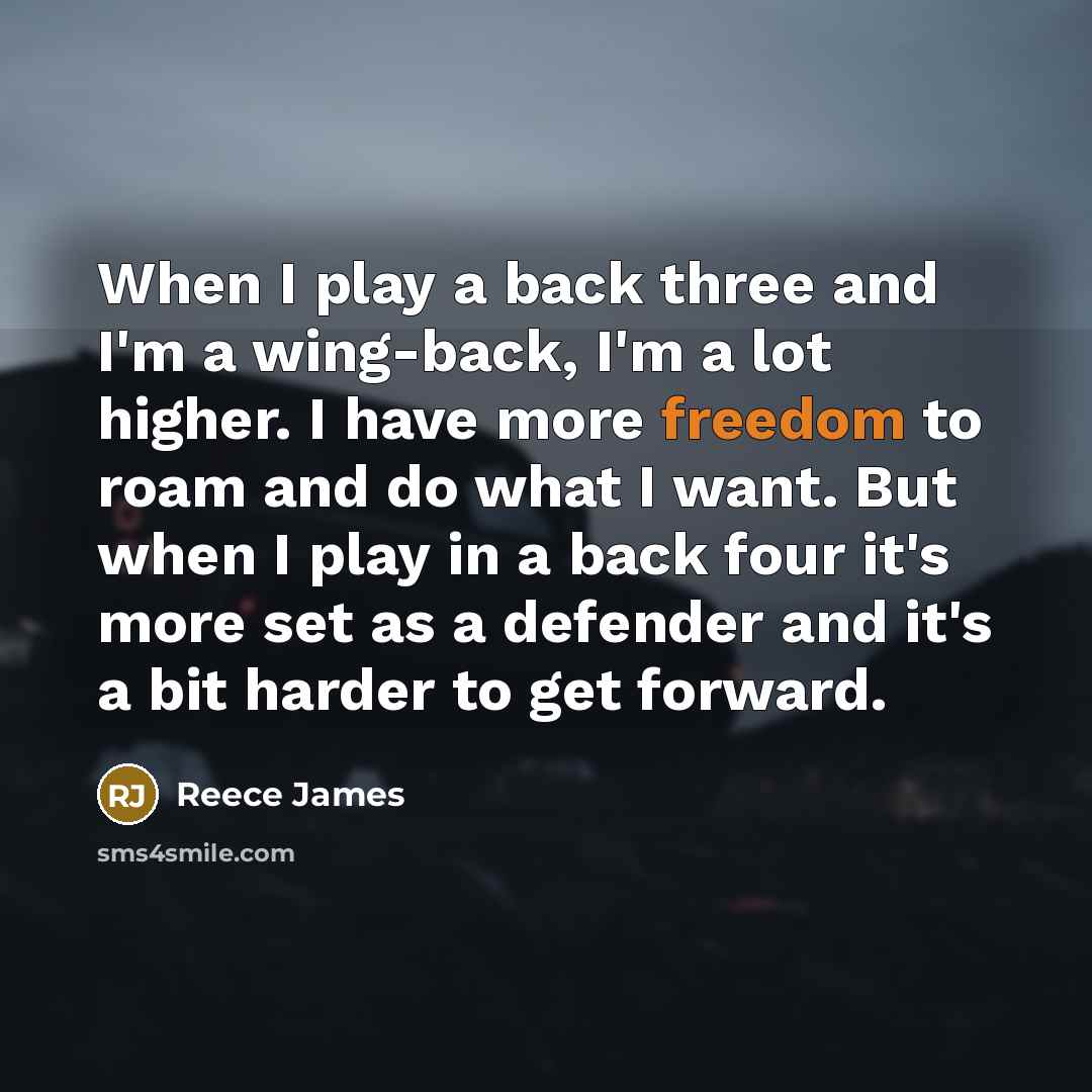 “When I play a back three and I'm a wing-back, I'm a lot higher. I have more freedom to roam and do what I want. But when I play in a back four it's more set as a defender and it's a bit harder to get forward.” quote by Reece James