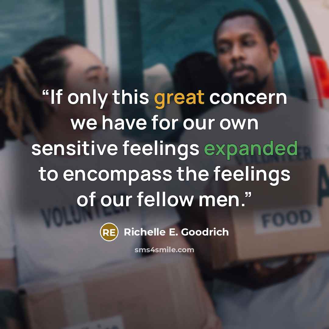 “If only this great concern we have for our own sensitive feelings expanded to encompass the feelings of our fellow men.” quote by Richelle E. Goodrich