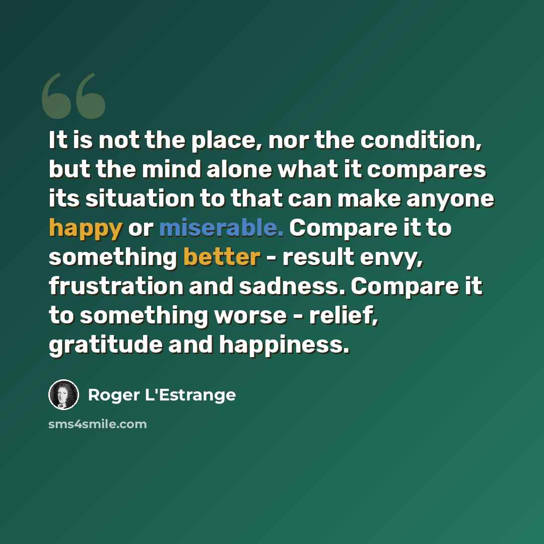 “It is not the place, nor the condition, but the mind alone what it compares its situation to that can make anyone happy or miserable. Compare it to something better - result envy, frustration and sadness. Compare it to something worse - relief, gratitude and happiness.” quote by Roger L'Estrange