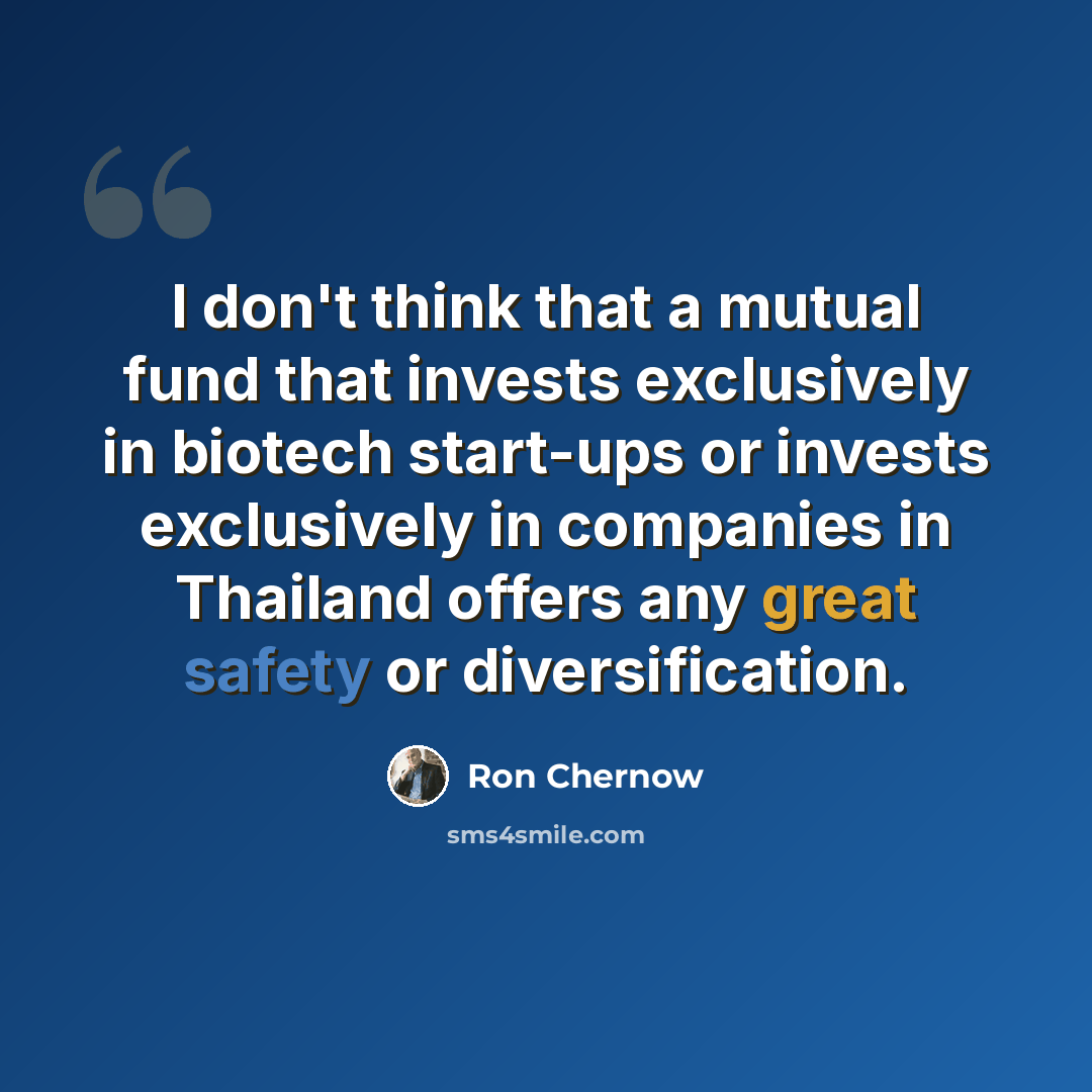 “I don't think that a mutual fund that invests exclusively in biotech start-ups or invests exclusively in companies in Thailand offers any great safety or diversification.” quote by Ron Chernow