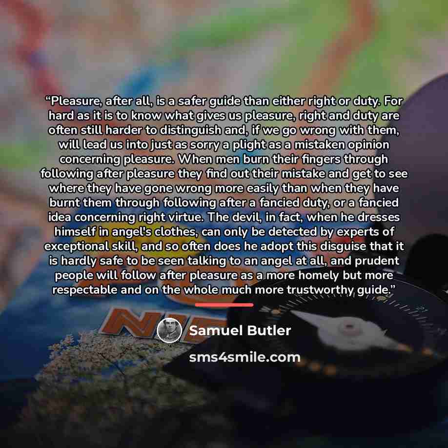 “Pleasure, after all, is a safer guide than either right or duty. For hard as it is to know what gives us pleasure, right and duty are often still harder to distinguish and, if we go wrong with them, will lead us into just as sorry a plight as a mistaken opinion concerning pleasure. When men burn…” quote by Samuel Butler