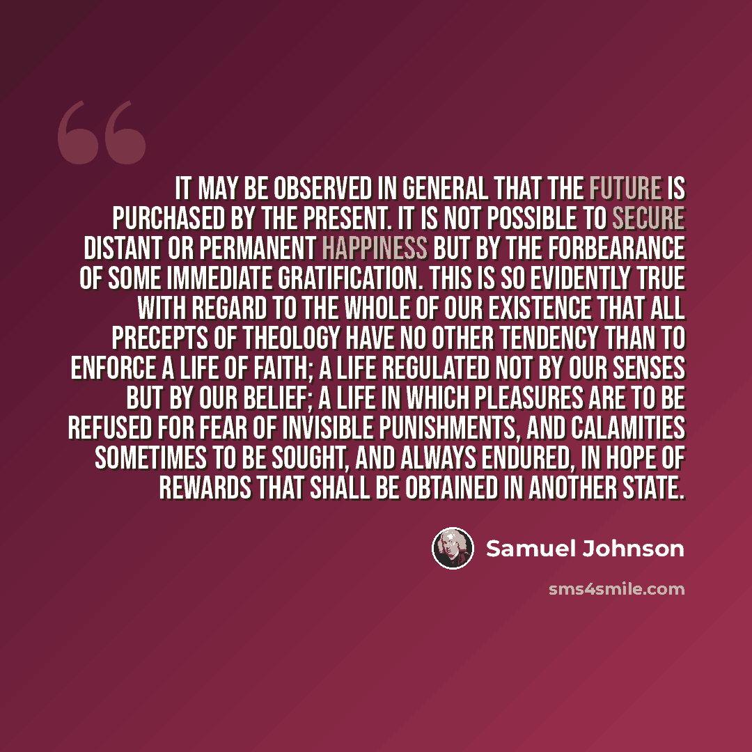 “It may be observed in general that the future is purchased by the present. It is not possible to secure distant or permanent happiness but by the forbearance of some immediate gratification. This is so evidently true with regard to the whole of our existence that all precepts of theology have no…” quote by Samuel Johnson