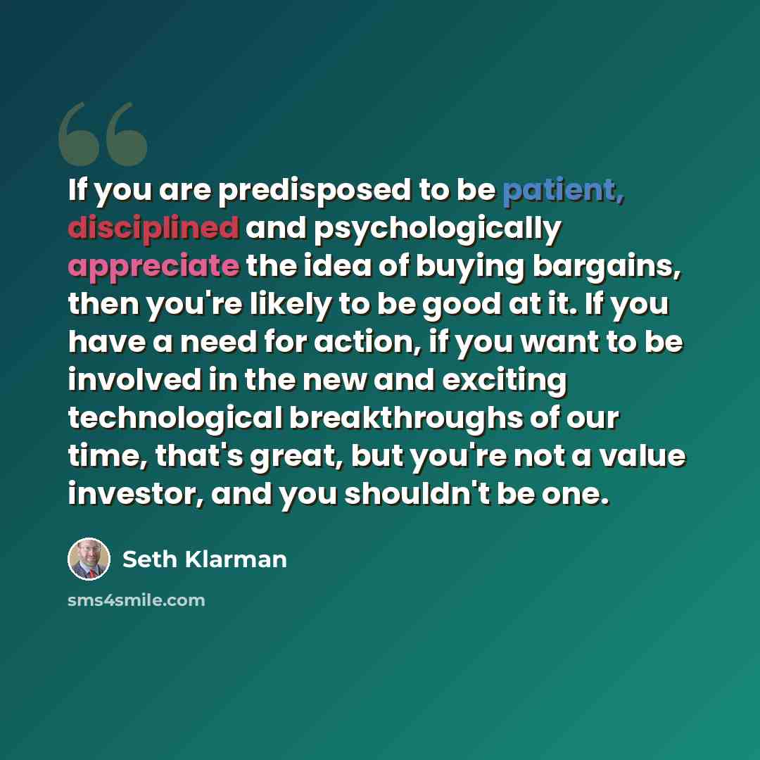 “If you are predisposed to be patient, disciplined and psychologically appreciate the idea of buying bargains, then you're likely to be good at it. If you have a need for action, if you want to be involved in the new and exciting technological breakthroughs of our time, that's great, but you're not…” quote by Seth Klarman