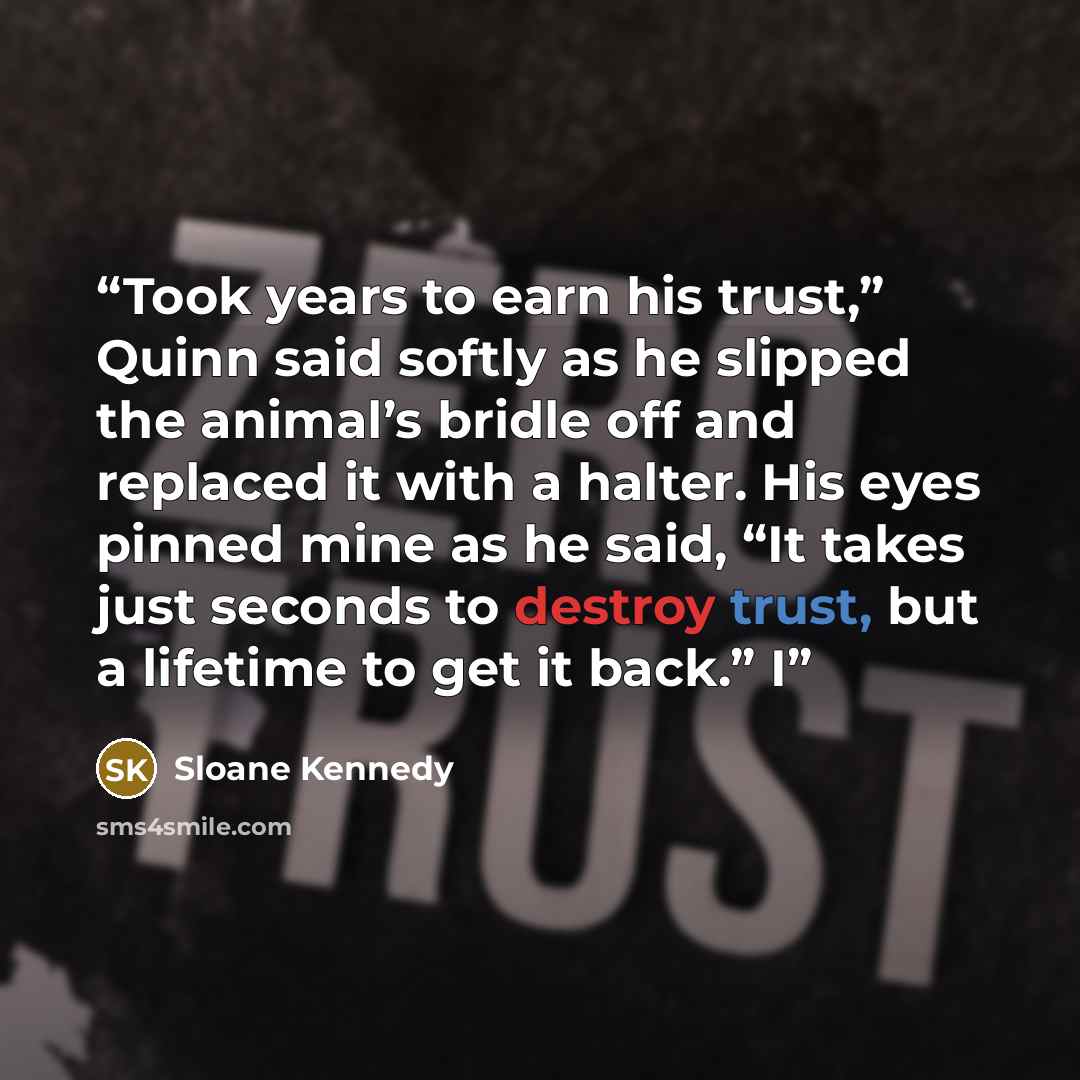 “Took years to earn his trust,” Quinn said softly as he slipped the animal’s bridle off and replaced it with a halter. His eyes pinned mine as he said, “It takes just seconds to destroy trust, but a lifetime to get it back.” I” quote by Sloane Kennedy