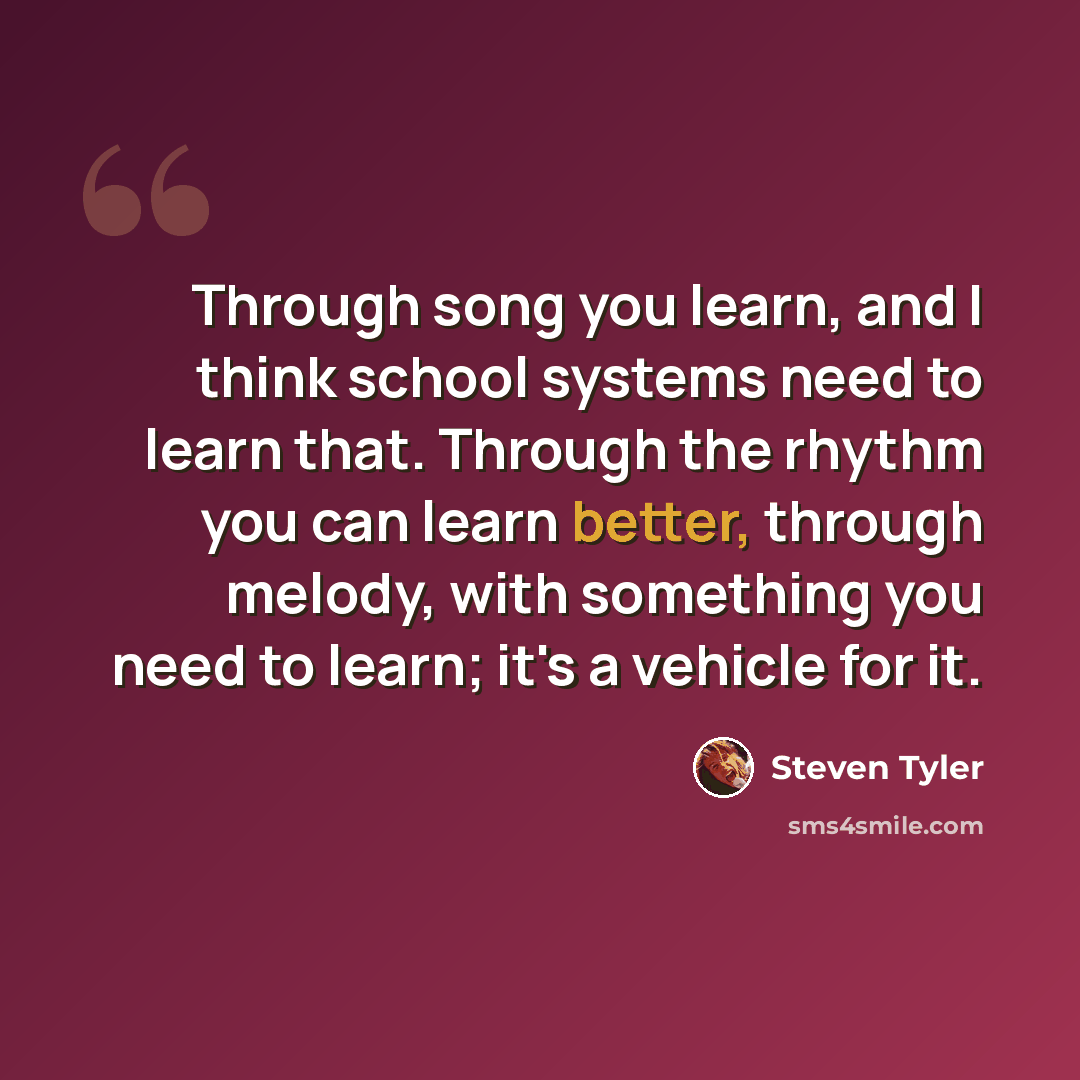 “Through song you learn, and I think school systems need to learn that. Through the rhythm you can learn better, through melody, with something you need to learn; it's a vehicle for it.” quote by Steven Tyler