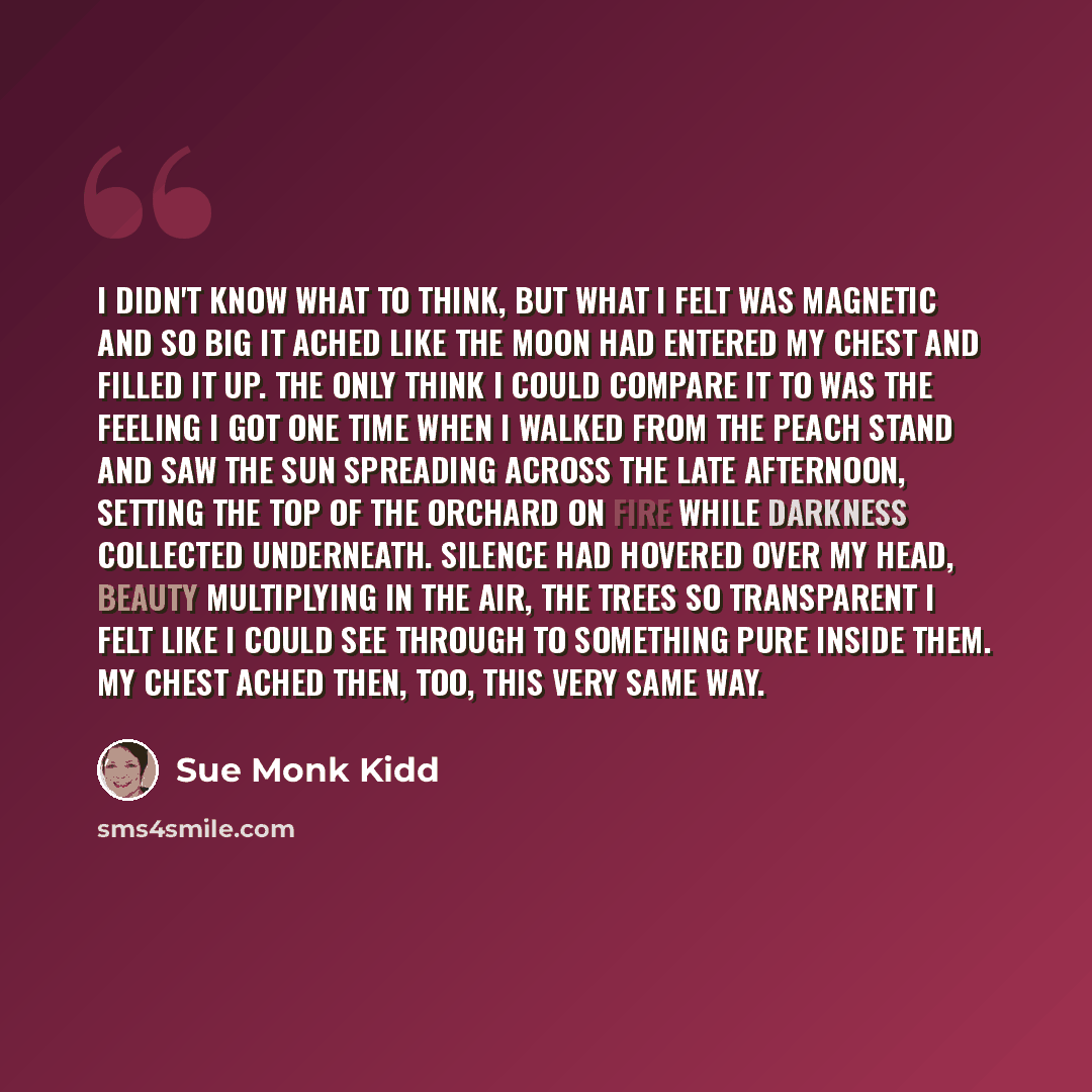 “I didn't know what to think, but what I felt was magnetic and so big it ached like the moon had entered my chest and filled it up. The only think I could compare it to was the feeling I got one time when I walked from the peach stand and saw the sun spreading across the late afternoon, setting the…” quote by Sue Monk Kidd