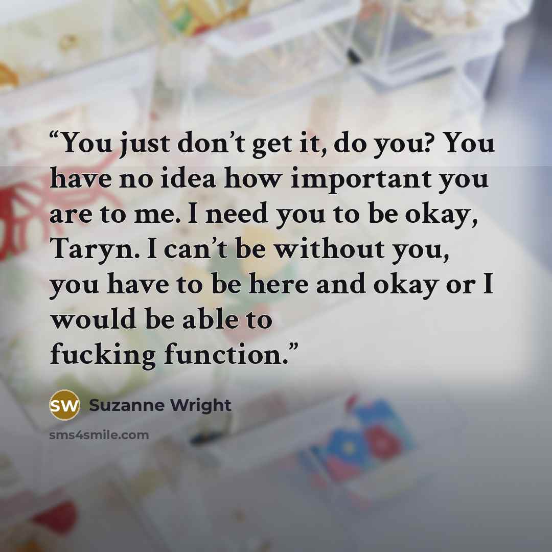 “You just don’t get it, do you? You have no idea how important you are to me. I need you to be okay, Taryn. I can’t be without you, you have to be here and okay or I would be able to fucking function.” quote by Suzanne Wright
