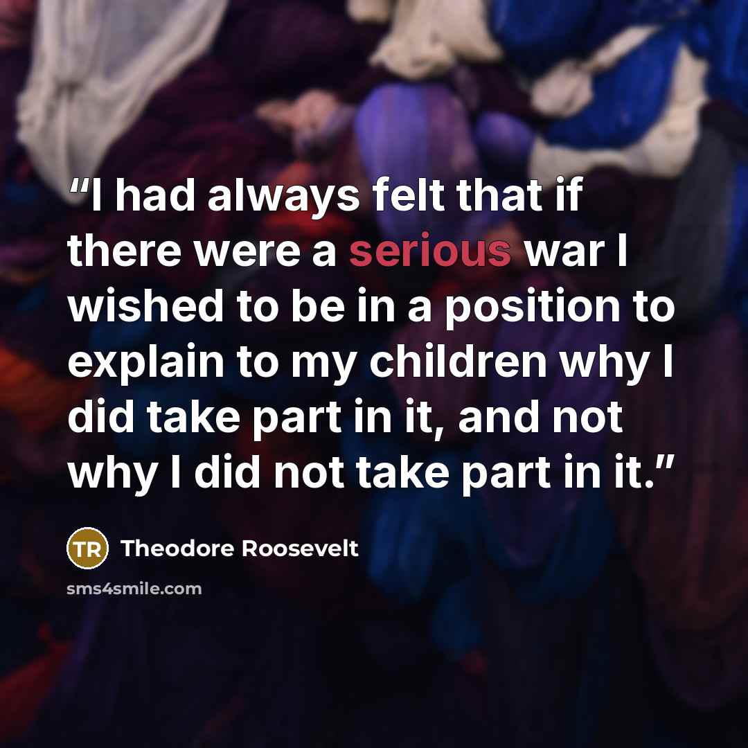 “I had always felt that if there were a serious war I wished to be in a position to explain to my children why I did take part in it, and not why I did not take part in it.” quote by Theodore Roosevelt