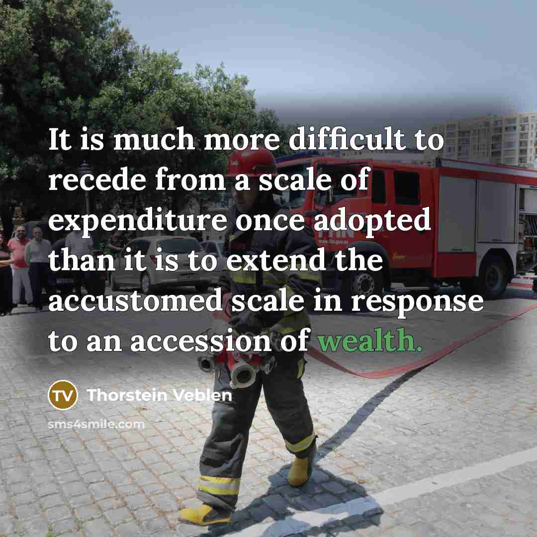 “It is much more difficult to recede from a scale of expenditure once adopted than it is to extend the accustomed scale in response to an accession of wealth.” quote by Thorstein Veblen