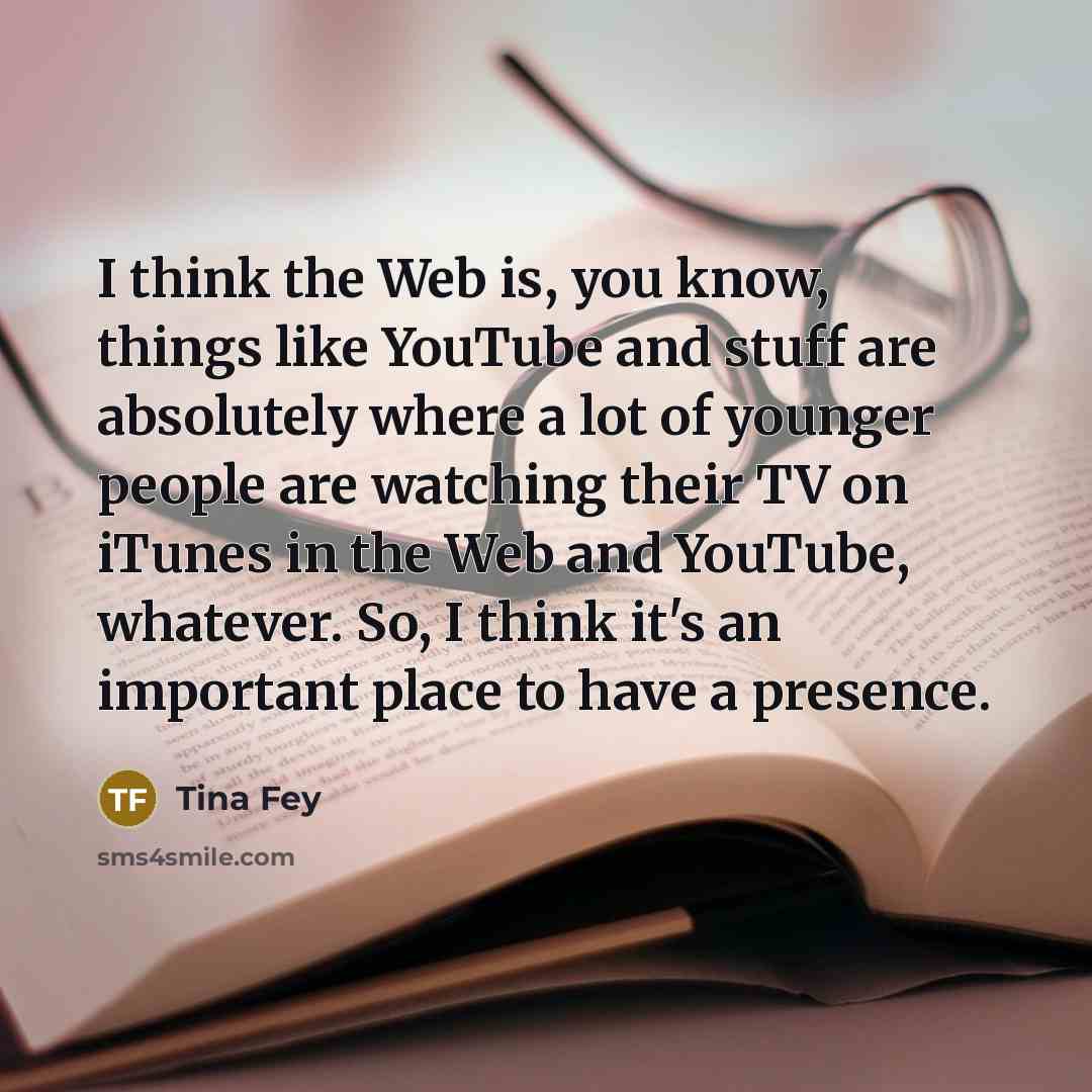 “I think the Web is, you know, things like YouTube and stuff are absolutely where a lot of younger people are watching their TV on iTunes in the Web and YouTube, whatever. So, I think it's an important place to have a presence.” quote by Tina Fey